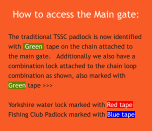 How to access the Main gate: The traditional TSSC padlock is now identified with  Green  tape on the chain attached to the main gate.   Additionally we also have a combination lock attached to the chain loop combination as shown, also marked with Green tape >>>  Yorkshire water lock marked with Red tape Fishing Club Padlock marked with Blue tape